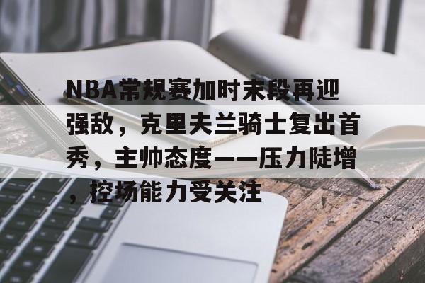 OD体育-关于NBA常规赛加时末段再迎强敌，克里夫兰骑士复出首秀，主帅态度——压力陡增，控场能力受关注的信息