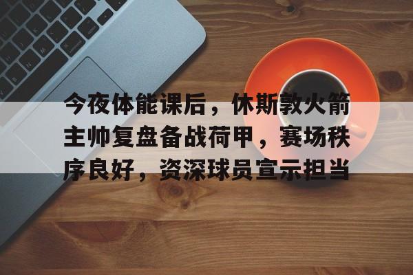 ayx-今夜体能课后，休斯敦火箭主帅复盘备战荷甲，赛场秩序良好，资深球员宣示担当的简单介绍